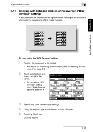 Page 306Application functions8
362/282/222 8-35
Application functions
Chapter 8
8.11 Copying with light and dark coloring inversed (“B/W 
Reverse” setting)
A document can be copied with the light and dark coloring or the black and 
white coloring (gradations) of the image inversed.
To copy using the “B/W Reverse” setting
1Position the document to be copied.
– For details on positioning the document, refer to “Feeding the doc-
ument” on page 3-8.
2Touch [Application], and 
then touch [B/W Re-
verse].
– To cancel...