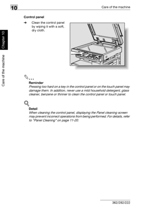 Page 33710Care of the machine
10-4 362/282/222
Care of the machine
Chapter 10
Control panel
%Clean the control panel 
by wiping it with a soft, 
dry cloth.
2
Reminder 
Pressing too hard on a key in the control panel or on the touch panel may 
damage them. In addition, never use a mild household detergent, glass 
cleaner, benzene or thinner to clean the control panel or touch panel.
!
Detail 
When cleaning the control panel, displaying the Panel cleaning screen 
may prevent incorrect operations from being...