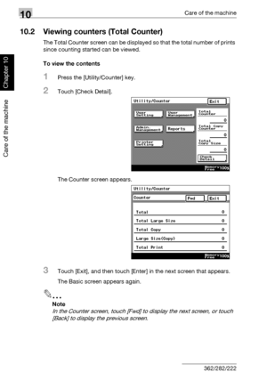 Page 33910Care of the machine
10-6 362/282/222
Care of the machine
Chapter 10
10.2 Viewing counters (Total Counter)
The Total Counter screen can be displayed so that the total number of prints 
since counting started can be viewed.
To view the contents
1Press the [Utility/Counter] key.
2Touch [Check Detail].
The Counter screen appears.
3Touch [Exit], and then touch [Enter] in the next screen that appears.
The Basic screen appears again.
2
Note 
In the Counter screen, touch [Fwd] to display the next screen, or...