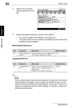 Page 35111Utility mode
11-10 362/282/222
Utility mode
Chapter 11
4Select a tab, and then 
select a parameter to be 
set.
5Specify the desired settings, and then touch [Enter].
– To cancel changes to the settings, touch [Cancel].
– To exit the User’s Choice screens, touch [Enter] in each screen until 
the Basics screen appears.
Mixed Original Detection
Language Selection
2
Note 
If user authentication is performed to log onto the machine, then the dis-
play language is changed, it will no longer be possible to...