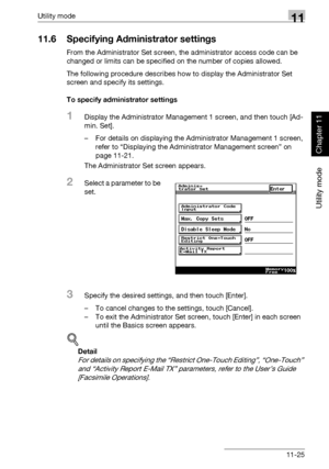 Page 366Utility mode11
362/282/222 11-25
Utility mode
Chapter 11
11.6 Specifying Administrator settings
From the Administrator Set screen, the administrator access code can be 
changed or limits can be specified on the number of copies allowed.
The following procedure describes how to display the Administrator Set 
screen and specify its settings.
To specify administrator settings
1Display the Administrator Management 1 screen, and then touch [Ad-
min. Set].
– For details on displaying the Administrator...