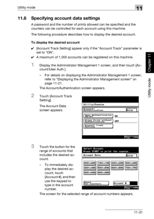 Page 372Utility mode11
362/282/222 11-31
Utility mode
Chapter 11
11.8 Specifying account data settings
A password and the number of prints allowed can be specified and the 
counters can be controlled for each account using this machine.
The following procedure describes how to display the desired account.
To display the desired account
0[Account Track Setting] appear only if the “Account Track” parameter is 
set to “ON”.
0A maximum of 1,000 accounts can be registered on this machine.
1Display the Administrator...