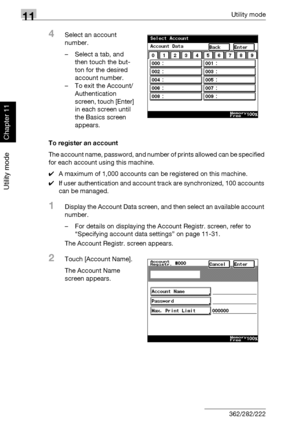 Page 37311Utility mode
11-32 362/282/222
Utility mode
Chapter 11
4Select an account 
number.
– Select a tab, and 
then touch the but-
ton for the desired 
account number.
– To exit the Account/
Authentication 
screen, touch [Enter] 
in each screen until 
the Basics screen 
appears.
To register an account
The account name, password, and number of prints allowed can be specified 
for each account using this machine.
0A maximum of 1,000 accounts can be registered on this machine.
0If user authentication and account...