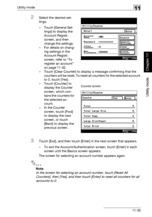 Page 376Utility mode11
362/282/222 11-35
Utility mode
Chapter 11
2Select the desired set-
tings.
– Touch [General Set-
tings] to display the 
Account Registr. 
screen, and then 
change the settings.
– For details on chang-
ing settings in the 
Account Registr. 
screen, refer to “To 
register an account” 
on page 11-32.
– Touch [Clear Counter] to display a message confirming that the 
counters will be reset. To reset all counters for the selected account 
to 0, touch [Yes].
– Touch [Counter] to 
display the...