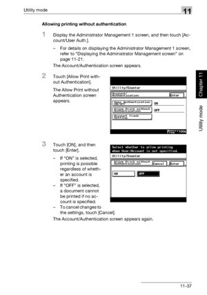 Page 378Utility mode11
362/282/222 11-37
Utility mode
Chapter 11
Allowing printing without authentication
1Display the Administrator Management 1 screen, and then touch [Ac-
count/User Auth.].
– For details on displaying the Administrator Management 1 screen, 
refer to “Displaying the Administrator Management screen” on 
page 11-21.
The Account/Authentication screen appears.
2Touch [Allow Print with-
out Authentication].
The Allow Print without 
Authentication screen 
appears.
3Touch [ON], and then 
touch...