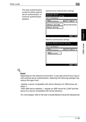 Page 380Utility mode11
362/282/222 11-39
Utility mode
Chapter 11
The User Authentication 
screen for either external 
server authentication or 
machine authentication 
appears.
!
Detail 
Depending on the network environment, it may take some time to log on 
with external server authentication. Selecting the following settings may 
reduce the logon time.
-Specify a server compatible with Active Directory for DNS server ad-
dress 1. 
-With DNS server address 1, register an SRV record for LDAP and Ker-
beros for a...