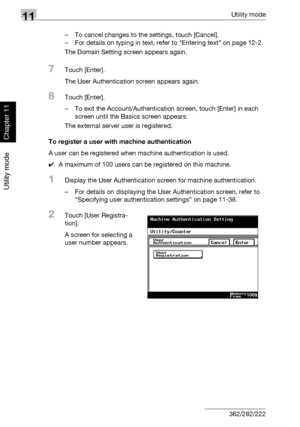 Page 38311Utility mode
11-42 362/282/222
Utility mode
Chapter 11
– To cancel changes to the settings, touch [Cancel].
– For details on typing in text, refer to “Entering text” on page 12-2.
The Domain Setting screen appears again.
7Touch [Enter].
The User Authentication screen appears again.
8Touch [Enter].
– To exit the Account/Authentication screen, touch [Enter] in each 
screen until the Basics screen appears.
The external server user is registered.
To register a user with machine authentication
A user can be...