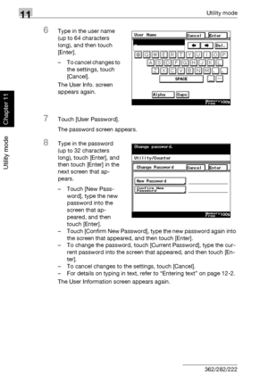 Page 38511Utility mode
11-44 362/282/222
Utility mode
Chapter 11
6Type in the user name 
(up to 64 characters 
long), and then touch 
[Enter].
– To cancel changes to 
the settings, touch 
[Cancel].
The User Info. screen 
appears again.
7Touch [User Password].
The password screen appears.
8Type in the password 
(up to 32 characters 
long), touch [Enter], and 
then touch [Enter] in the 
next screen that ap-
pears.
– Touch [New Pass-
word], type the new 
password into the 
screen that ap-
peared, and then 
touch...