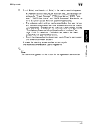 Page 386Utility mode11
362/282/222 11-45
Utility mode
Chapter 11
9Touch [Enter], and then touch [Enter] in the next screen that appears.
– If a network is connected, touch [Network Info.], and then specify 
settings for “E-Mail Address”, “POP3 User Name”, “POP3 Pass-
word”, “SMTP User Name”, and “SMTP Password”. For details, re-
fer to the User’s Guide [Network Scanner Operations].
– The software switch settings can be specified so that user names 
and passwords registered with user authentication can be used in...