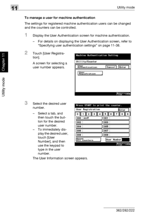 Page 38711Utility mode
11-46 362/282/222
Utility mode
Chapter 11
To manage a user for machine authentication
The settings for registered machine authentication users can be changed 
and the counters can be controlled.
1Display the User Authentication screen for machine authentication.
– For details on displaying the User Authentication screen, refer to 
“Specifying user authentication settings” on page 11-38.
2Touch [User Registra-
tion].
A screen for selecting a 
user number appears.
3Select the desired user...