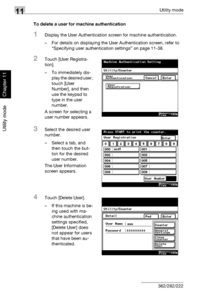 Page 38911Utility mode
11-48 362/282/222
Utility mode
Chapter 11
To delete a user for machine authentication
1Display the User Authentication screen for machine authentication.
– For details on displaying the User Authentication screen, refer to 
“Specifying user authentication settings” on page 11-38.
2Touch [User Registra-
tion].
– To immediately dis-
play the desired user, 
touch [User 
Number], and then 
use the keypad to 
type in the user 
number.
A screen for selecting a 
user number appears.
3Select the...