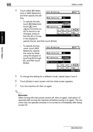 Page 39311Utility mode
11-52 362/282/222
Utility mode
Chapter 11
4Touch either [Bit Selec-
tion] or [HEX Selection], 
and then specify the set-
ting.
– To specify the bits, 
touch [Bit Selection], 
touch  and 
to move the cur-
sor to the bit to be 
changed, press ei-
ther the [0] or [1] key 
in the keypad to 
specify the bit, and then touch [Enter].
– To specify the hex 
value, touch [HEX 
Selection], specify 
the value by either 
using the keypad or 
touching [A] through 
[F], and then touch 
[Enter].
5To...