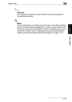 Page 402Utility mode11
362/282/222 11-61
Utility mode
Chapter 11
2
Reminder 
Do not specify settings for mode 479 other than those described in 
“Specifying the setting”.
!
Detail 
If user authentication is limited to Scan functions, touch [Account/User 
Auth.] in the Administrator Management 1 screen, and then select “Exter-
nal Server” as the user authentication method. For details on the user au-
thentication method, refer to “Specifying the account/authentication 
settings (User Authentication ON/OFF...