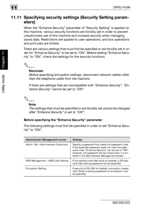 Page 40311Utility mode
11-62 362/282/222
Utility mode
Chapter 11
11.11 Specifying security settings (Security Setting param-
eters)
When the “Enhance Security” parameter of “Security Setting” is applied on 
this machine, various security functions are forcibly set in order to prevent 
unauthorized use of this machine and increase security when managing 
saved data. Restrictions are applied to user operations, and box operations 
and print jobs are limited.
There are various settings that must first be specified...