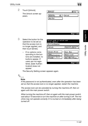 Page 408Utility mode11
362/282/222 11-67
Utility mode
Chapter 11
2Touch [Unlock].
The Unlock screen ap-
pears.
3Select the button for the 
operation to be set so 
that the access lock is 
no longer applied, and 
then touch [Enter].
– If no options corre-
sponding to the but-
tons are installed, no 
buttons appear. If 
users are not regis-
tered, [User Authen-
tication] does not 
appear.
The Security Setting screen appears again.
2
Note 
If the password is not authenticated, even after the operation has been 
set...