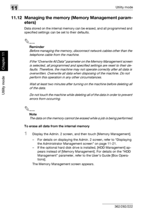 Page 40911Utility mode
11-68 362/282/222
Utility mode
Chapter 11
11.12 Managing the memory (Memory Management param-
eters)
Data stored on the internal memory can be erased, and all programmed and 
specified settings can be set to their defaults.
2
Reminder 
Before managing the memory, disconnect network cables other than the 
telephone cable from the machine.
If the “Overwrite All Data” parameter on the Memory Management screen 
is selected, all programmed and specified settings are reset to their de-
faults....