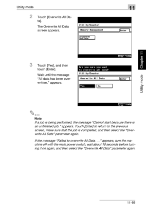 Page 410Utility mode11
362/282/222 11-69
Utility mode
Chapter 11
2Touch [Overwrite All Da-
ta].
The Overwrite All Data 
screen appears.
3Touch [Yes], and then 
touch [Enter].
Wait until the message 
“All data has been over-
written.” appears.
2
Note 
If a job is being performed, the message “Cannot start because there is 
an unfinished job.” appears. Touch [Enter] to return to the previous 
screen, make sure that the job is completed, and then select the “Over-
write All Data” parameter again.
If the message...