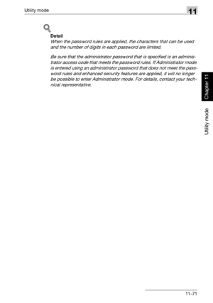 Page 412Utility mode11
362/282/222 11-71
Utility mode
Chapter 11
!
Detail 
When the password rules are applied, the characters that can be used 
and the number of digits in each password are limited.
Be sure that the administrator password that is specified is an adminis-
trator access code that meets the password rules. If Administrator mode 
is entered using an administrator password that does not meet the pass-
word rules and enhanced security features are applied, it will no longer 
be possible to enter...