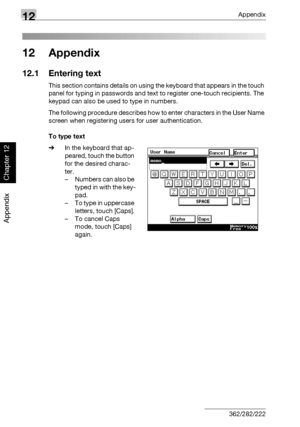 Page 41512Appendix
12-2 362/282/222
Appendix
Chapter 12
12 Appendix
12.1 Entering text
This section contains details on using the keyboard that appears in the touch 
panel for typing in passwords and text to register one-touch recipients. The 
keypad can also be used to type in numbers.
The following procedure describes how to enter characters in the User Name 
screen when registering users for user authentication.
To type text
%In the keyboard that ap-
peared, touch the button 
for the desired charac-
ter.
–...