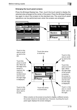 Page 68Before making copies2
362/282/222 2-19
Before making copies
Chapter 2
Enlarging the touch panel screens
Press the [Enlarge Display] key. Then, touch the touch panel to display the 
selected area enlarged at the center of the panel. Press the [Enlarge Display] 
key again to return the screens to the standard size. The usual touch panel 
operations can be performed even when the screens are enlarged.
Touch in this 
area to scroll 
up and to the 
left.
Touch this 
arrow to scroll 
left. When the 
left edge...