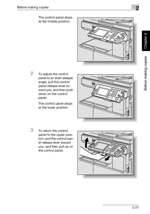 Page 70Before making copies2
362/282/222 2-21
Before making copies
Chapter 2
The control panel stops 
at the middle position.
2To adjust the control 
panel to an even steeper 
angle, pull the control 
panel release lever to-
ward you, and then push 
down on the control 
panel.
The control panel stops 
at the lower position.
3To return the control 
panel to the upper posi-
tion, pull the control pan-
el release lever toward 
you, and then pull up on 
the control panel.
Downloaded From ManualsPrinter.com Manuals 