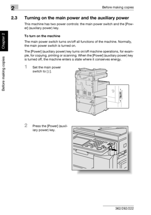 Page 712Before making copies
2-22 362/282/222
Before making copies
Chapter 2
2.3 Turning on the main power and the auxiliary power
This machine has two power controls: the main power switch and the [Pow-
er] (auxiliary power) key.
To turn on the machine
The main power switch turns on/off all functions of the machine. Normally, 
the main power switch is turned on.
The [Power] (auxiliary power) key turns on/off machine operations, for exam-
ple, for copying, printing or scanning. When the [Power] (auxiliary...