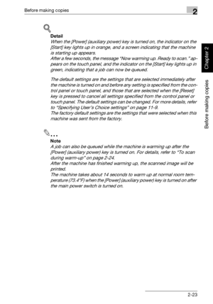 Page 72Before making copies2
362/282/222 2-23
Before making copies
Chapter 2
!
Detail 
When the [Power] (auxiliary power) key is turned on, the indicator on the 
[Start] key lights up in orange, and a screen indicating that the machine 
is starting up appears.
After a few seconds, the message “Now warming up. Ready to scan.” ap-
pears on the touch panel, and the indicator on the [Start] key lights up in 
green, indicating that a job can now be queued.
The default settings are the settings that are selected...