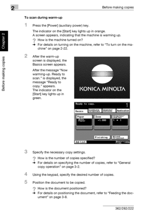 Page 732Before making copies
2-24 362/282/222
Before making copies
Chapter 2
To scan during warm-up
1Press the [Power] (auxiliary power) key.
The indicator on the [Start] key lights up in orange.
A screen appears, indicating that the machine is warming up.
?How is the machine turned on?
%For details on turning on the machine, refer to “To turn on the ma-
chine” on page 2-22.
2After the warm-up 
screen is displayed, the 
Basics screen appears. 
After the message “Now 
warming-up. Ready to 
scan.” is displayed,...