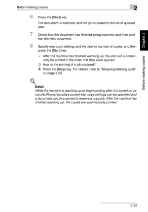 Page 74Before making copies2
362/282/222 2-25
Before making copies
Chapter 2
6Press the [Start] key.
The document is scanned, and the job is added to the list of queued 
jobs.
7Check that the document has finished being scanned, and then posi-
tion the next document.
8Specify new copy settings and the desired number of copies, and then 
press the [Start] key.
– After the machine has finished warming up, the jobs will automati-
cally be printed in the order that they were queued.
?How is the printing of a job...