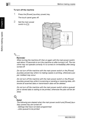 Page 752Before making copies
2-26 362/282/222
Before making copies
Chapter 2
To turn off the machine
1Press the [Power] (auxiliary power) key.
The touch panel goes off.
2Set the main power 
switch to [o].
2
Reminder 
When turning the machine off, then on again with the main power switch, 
wait about 10 seconds to turn the machine on after turning it off. The ma-
chine may not operate correctly if it is turned on immediately after being 
turned off.
Do not turn off the machine with the main power switch or the...