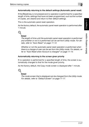 Page 76Before making copies2
362/282/222 2-27
Before making copies
Chapter 2
Automatically returning to the default settings (Automatic panel reset)
If the [Reset] key is not pressed and no operation is performed for a specified 
length of time, settings that have not been programmed, such as the number 
of copies, are cleared and return to their default settings.
This is the automatic panel reset operation.
As the factory default, the automatic panel reset operation is performed after 
1 minute.
!
Detail 
The...