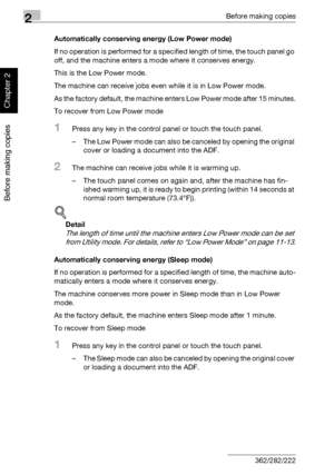 Page 772Before making copies
2-28 362/282/222
Before making copies
Chapter 2
Automatically conserving energy (Low Power mode)
If no operation is performed for a specified length of time, the touch panel go 
off, and the machine enters a mode where it conserves energy.
This is the Low Power mode.
The machine can receive jobs even while it is in Low Power mode.
As the factory default, the machine enters Low Power mode after 15 minutes.
To recover from Low Power mode
1Press any key in the control panel or touch...