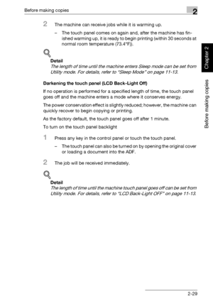 Page 78Before making copies2
362/282/222 2-29
Before making copies
Chapter 2
2The machine can receive jobs while it is warming up.
– The touch panel comes on again and, after the machine has fin-
ished warming up, it is ready to begin printing (within 30 seconds at 
normal room temperature (73.4°F)).
!
Detail 
The length of time until the machine enters Sleep mode can be set from 
Utility mode. For details, refer to “Sleep Mode” on page 11-13.
Darkening the touch panel (LCD Back-Light Off)
If no operation is...