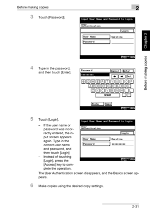 Page 80Before making copies2
362/282/222 2-31
Before making copies
Chapter 2
3Touch [Password].
4Type in the password, 
and then touch [Enter].
5Touch [Login].
– If the user name or 
password was incor-
rectly entered, the in-
put screen appears 
again. Type in the 
correct user name 
and password, and 
then touch [Login]
– Instead of touching 
[Login], press the 
[Access] key to com-
plete the operation.
The User Authentication screen disappears, and the Basics screen ap-
pears.
6Make copies using the desired...