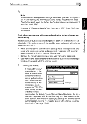 Page 82Before making copies2
362/282/222 2-33
Before making copies
Chapter 2
2
Note 
If Administrator Management settings have been specified to display a 
list of user names, the desired user name can be selected from a list. 
Touch [User List], touch the button for the desired user name to select it, 
and then touch [OK].
However, if “Enhance Security” has been set to “ON”, [User List] does 
not appear.
Controlling machine use with user authentication (external server au-
thentication)
If external server...