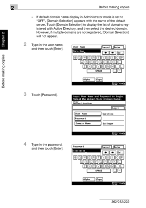 Page 832Before making copies
2-34 362/282/222
Before making copies
Chapter 2
– If default domain name display in Administrator mode is set to 
“OFF”, [Domain Selection] appears with the name of the default 
server. Touch [Domain Selection] to display the list of domains reg-
istered with Active Directory, and then select the desired domain. 
However, if multiple domains are not registered, [Domain Selection] 
will not appear.
2Type in the user name, 
and then touch [Enter].
3Touch [Password].
4Type in the...