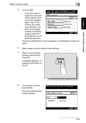 Page 84Before making copies2
362/282/222 2-35
Before making copies
Chapter 2
5Touch [Login].
– If the user name or 
password was incor-
rectly entered, the in-
put screen appears 
again. Type in the 
correct user name 
and password, and 
then touch [Login].
– Instead of touching 
[Login], press the 
[Access] key to com-
plete the operation.
The User Authentication screen disappears, and the Basics screen ap-
pears.
6Make copies using the desired copy settings.
7When you are finished 
printing, press the [Ac-...