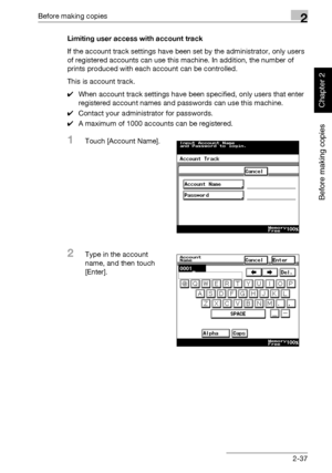 Page 86Before making copies2
362/282/222 2-37
Before making copies
Chapter 2
Limiting user access with account track
If the account track settings have been set by the administrator, only users 
of registered accounts can use this machine. In addition, the number of 
prints produced with each account can be controlled.
This is account track.
0When account track settings have been specified, only users that enter 
registered account names and passwords can use this machine.
0Contact your administrator for...