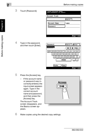 Page 872Before making copies
2-38 362/282/222
Before making copies
Chapter 2
3Touch [Password].
4Type in the password, 
and then touch [Enter].
5Press the [Access] key.
– If the account name 
or password was in-
correctly entered, the 
input screen appears 
again. Type in the 
correct account 
name and password, 
and then press the 
[Access] key.
The Account Track 
screen disappears, and 
the Basics screen ap-
pears.
6Make copies using the desired copy settings.
Access
Downloaded From ManualsPrinter.com Manuals 