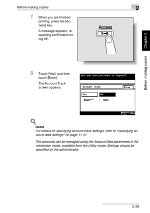 Page 88Before making copies2
362/282/222 2-39
Before making copies
Chapter 2
7When you are finished 
printing, press the [Ac-
cess] key.
A message appears, re-
questing confirmation to 
log off.
8Touch [Yes], and then 
touch [Enter].
The Account Track 
screen appears.
!
Detail 
For details on specifying account track settings, refer to “Specifying ac-
count data settings” on page 11-31.
The accounts can be managed using the Account Data parameters in Ad-
ministrator mode, available from the Utility mode....