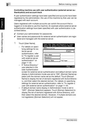 Page 892Before making copies
2-40 362/282/222
Before making copies
Chapter 2
Controlling machine use with user authentication (external server au-
thentication) and account track
If user authentication settings have been specified and accounts have been 
registered by the administrator, the use of this machine by that user can be 
managed with each account.
Users registered with multiple accounts can switch the account that is 
logged on to be able to use this machine. An example where external server...