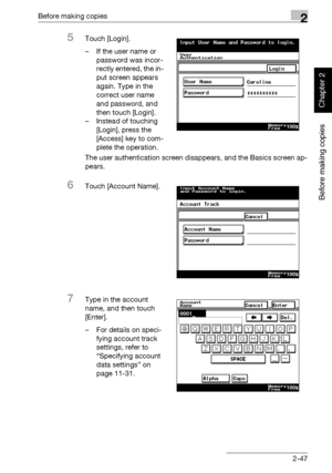 Page 96Before making copies2
362/282/222 2-47
Before making copies
Chapter 2
5Touch [Login].
– If the user name or 
password was incor-
rectly entered, the in-
put screen appears 
again. Type in the 
correct user name 
and password, and 
then touch [Login].
– Instead of touching 
[Login], press the 
[Access] key to com-
plete the operation.
The user authentication screen disappears, and the Basics screen ap-
pears.
6Touch [Account Name].
7Type in the account 
name, and then touch 
[Enter].
– For details on...