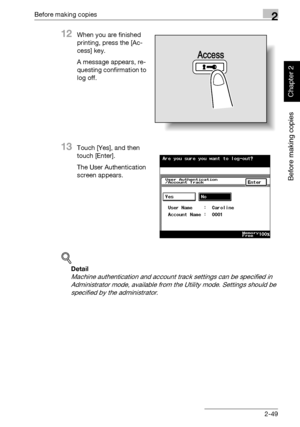 Page 98Before making copies2
362/282/222 2-49
Before making copies
Chapter 2
12When you are finished 
printing, press the [Ac-
cess] key.
A message appears, re-
questing confirmation to 
log off.
13Touch [Yes], and then 
touch [Enter].
The User Authentication 
screen appears.
!
Detail 
Machine authentication and account track settings can be specified in 
Administrator mode, available from the Utility mode. Settings should be 
specified by the administrator.
Access
Downloaded From ManualsPrinter.com Manuals 