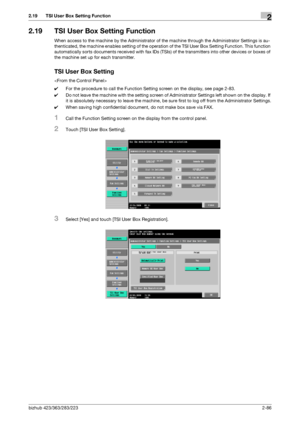 Page 101bizhub 423/363/283/2232-86
2.19 TSI User Box Setting Function2
2.19 TSI User Box Setting Function
When access to the machine by the Administrator of the machine through the Administrator Settings is au-
thenticated, the machine enables setting of the operation of the TSI User Box Setting Function. This function 
automatically sorts documents received with fax IDs (TSIs) of the transmitters into other devices or boxes of 
the machine set up for each transmitter.
TSI User Box Setting

0For the procedure to...