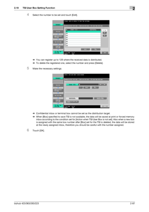 Page 102bizhub 423/363/283/2232-87
2.19 TSI User Box Setting Function2
4Select the number to be set and touch [Edit].
%You can register up to 128 where the received data is distributed.
%To delete the registered one, select the number and press [Delete].
5Make the necessary settings.
%Confidential inbox or terminal box cannot be set as the distribution target.
%When [Box] specified to save TSI is not available, the data will be saved at print or forced memory 
inbox according to the condition set for [Action...