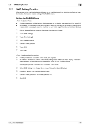 Page 108bizhub 423/363/283/2232-93
2.22 SMB Setting Function2
2.22 SMB Setting Function
When access to the machine by the Administrator of the machine through the Administrator Settings is au-
thenticated, the machine enables setting of the NetBIOS Name.
Setting the NetBIOS Name

0For the procedure to call the Network Settings screen on the display, see steps 1 and 2 of page 2-70.
0Do not leave the machine with the setting screen of Administrator Settings left shown on the display. If 
it is absolutely necessary...