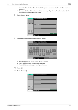 Page 115bizhub 423/363/283/2233-5
3.1 User Authentication Function3
those in the ID & Print User Box. For the detailed procedure to access the ID & Print Document, see 
page 3-10.
%Go to step 15 if User Authentication only has been set, or Synchronize has been set for Synchro-
nize User Authentication & Account Track.
8Touch [Account Name].
9Enter the Account Name from the keyboard or keypad.
%Press the [C] or touch [Undo] to clear the value entered.
%Touch [Delete] to delete the last character entered.
%Touch...