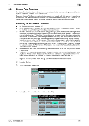 Page 125bizhub 423/363/283/2233-15
3.3 Secure Print Function3
3.3 Secure Print Function
The Secure Print function allows a Secure Print Document specified by a corresponding password from the 
PC to be used in the condition saved in the machine.
To access a Secure Print Document, authentication is performed through an 8-digit password that verifies an 
authenticated user of the Secure Print Document. The password entered is displayed as *. When the En-
hanced Security Mode is set to [ON], the number of times in...