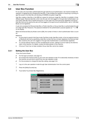 Page 128bizhub 423/363/283/2233-18
3.4 User Box Function3
3.4 User Box Function
For all users who have been authenticated through User/Account Authentication, the machine enables the 
operation of registering and changing the User Box. It also enables the operation of acquiring or printing im-
age files saved in the User Box and sending of S/MIME encrypted image files.
User Box creates a User Box in the HDD as a space for storing an image file. User Box is available in three 
different types: Personal User Box...