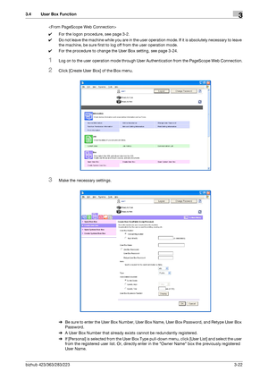 Page 132bizhub 423/363/283/2233-22
3.4 User Box Function3

0For the logon procedure, see page 3-2.
0Do not leave the machine while you are in the user operation mode. If it is absolutely necessary to leave 
the machine, be sure first to log off from the user operation mode.
0For the procedure to change the User Box setting, see page 3-24.
1Log on to the user operation mode through User Authentication from the PageScope Web Connection.
2Click [Create User Box] of the Box menu.
3Make the necessary settings.
%Be...